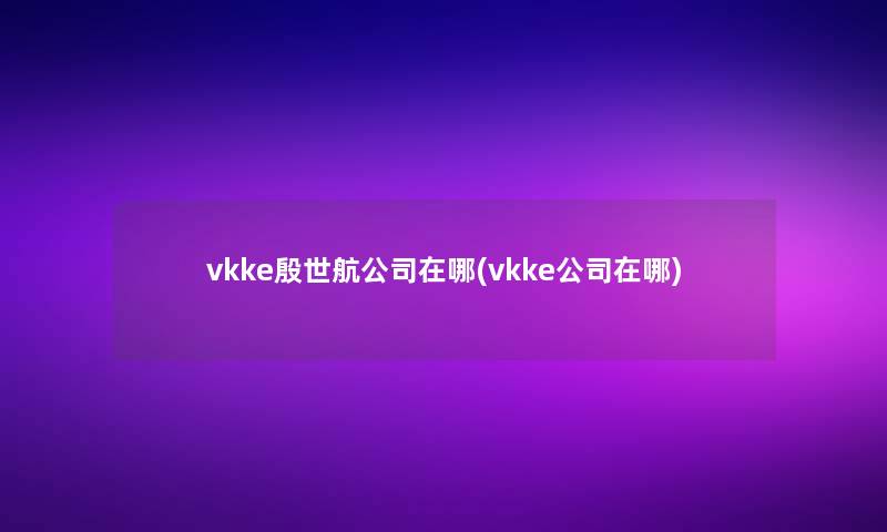 vkke殷世航公司在哪(vkke公司在哪)