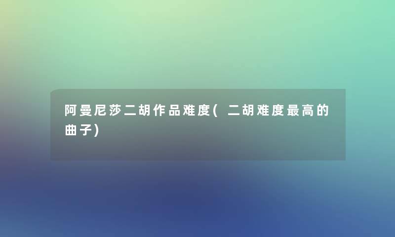 阿曼尼莎二胡作品难度(二胡难度高的曲子)