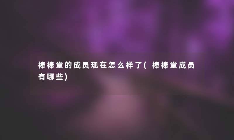 棒棒堂的成员怎么样了(棒棒堂成员有哪些)