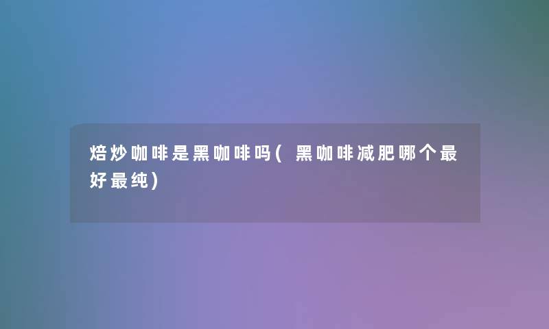 焙炒咖啡是黑咖啡吗(黑咖啡减肥哪个好纯)