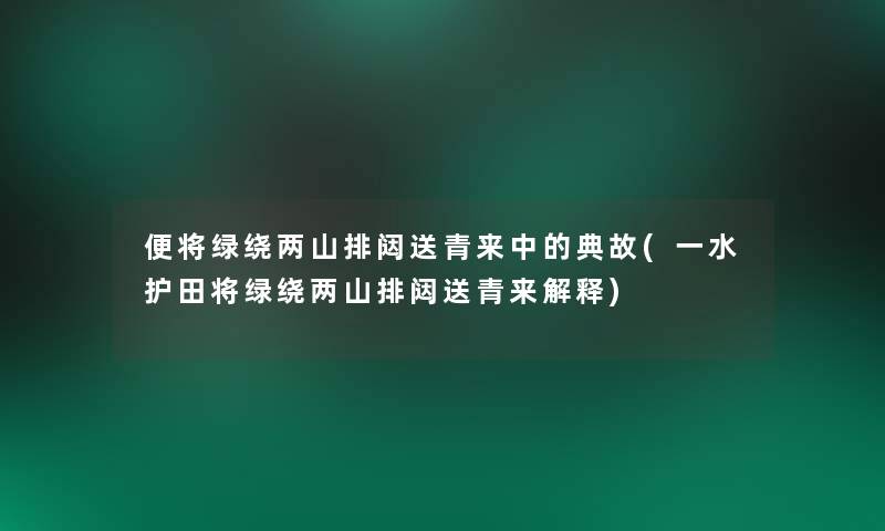 便将绿绕两山排闼送青来中的典故(一水护田将绿绕两山排闼送青来解释)