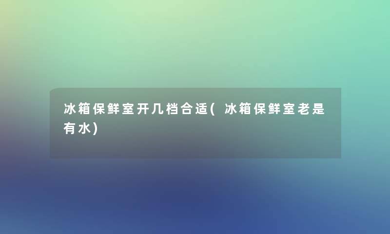 冰箱保鲜室开几档合适(冰箱保鲜室老是有水)