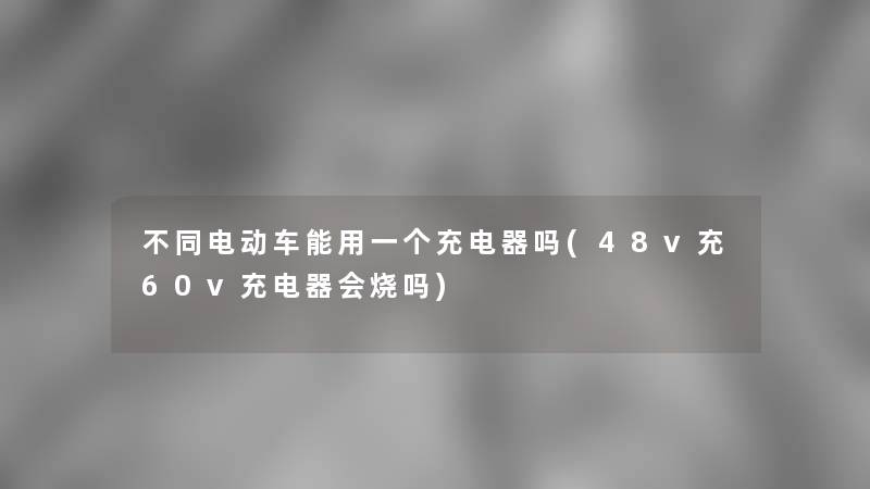 不同电动车能用一个充电器吗(48v充60v充电器会烧吗)