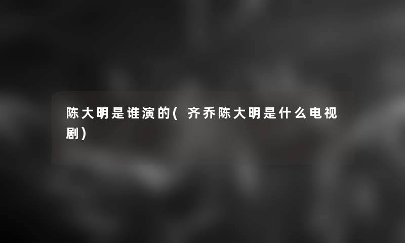 陈大明是谁演的(齐乔陈大明是什么电视剧)