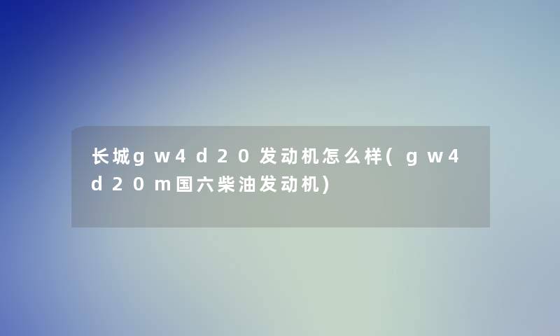 长城gw4d20发动机怎么样(gw4d20m国六柴油发动机)