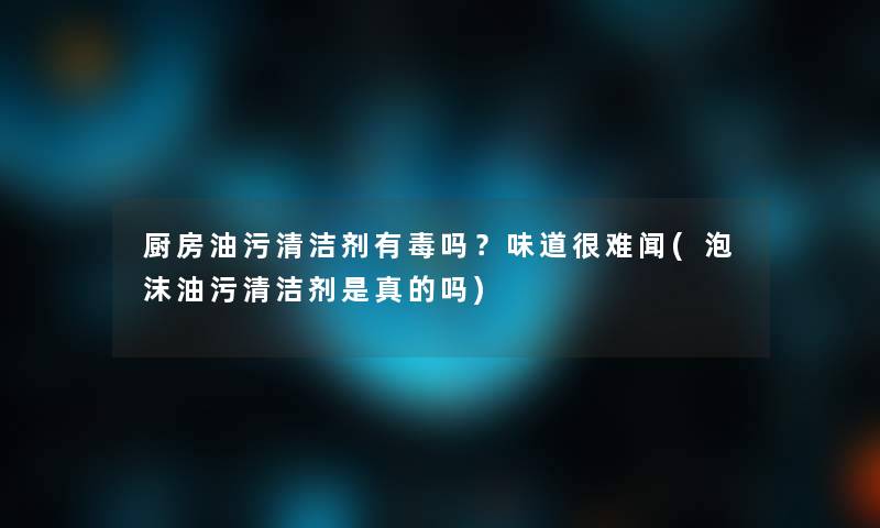 厨房油污清洁剂有毒吗？味道很难闻(泡沫油污清洁剂是真的吗)