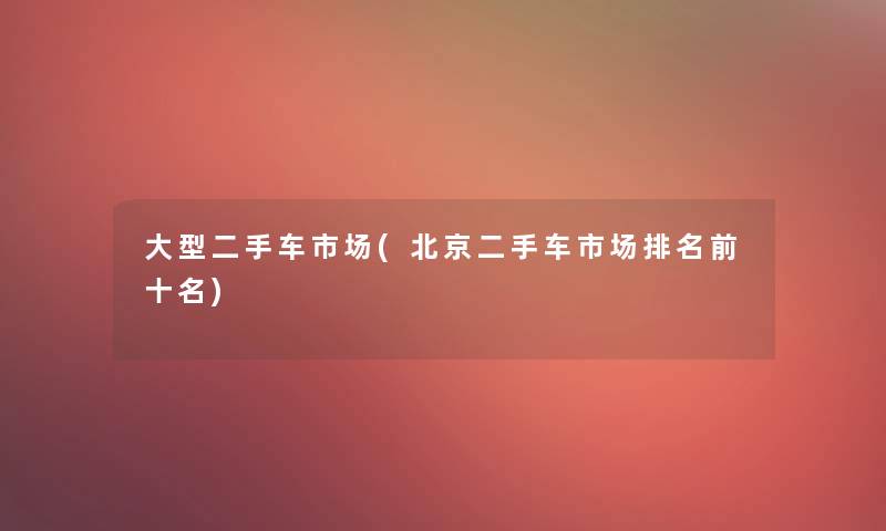 大型二手车市场(北京二手车市场推荐前十名)