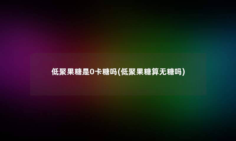 低聚果糖是0卡糖吗(低聚果糖算无糖吗)