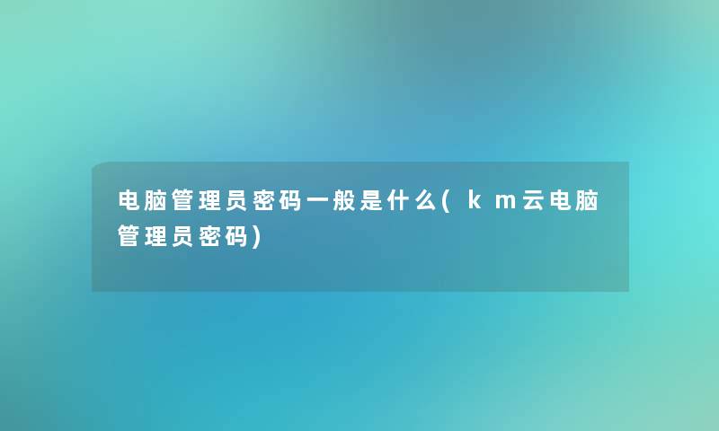 电脑管理员密码一般是什么(km云电脑管理员密码)