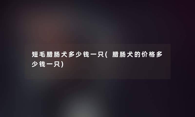 短毛腊肠犬多少钱一只(腊肠犬的价格多少钱一只)