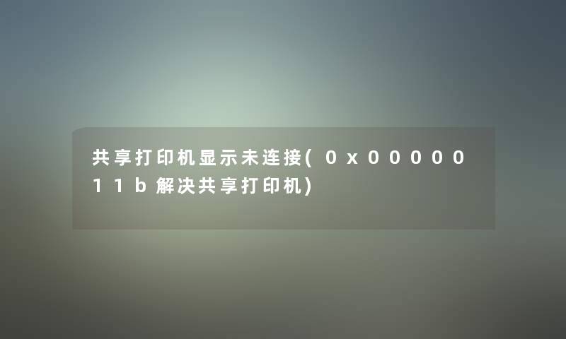 共享打印机显示未连接(0x0000011b解决共享打印机)