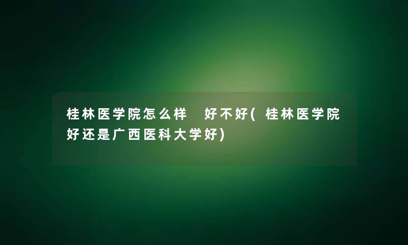 桂林医学院怎么样 好不好(桂林医学院好还是广西医科大学好)