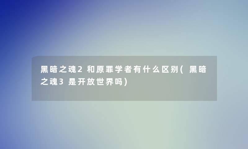 黑暗之魂2和原罪学者有什么区别(黑暗之魂3是开放世界吗)