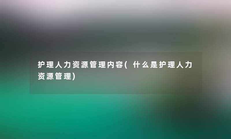 护理人力资源管理内容(什么是护理人力资源管理)