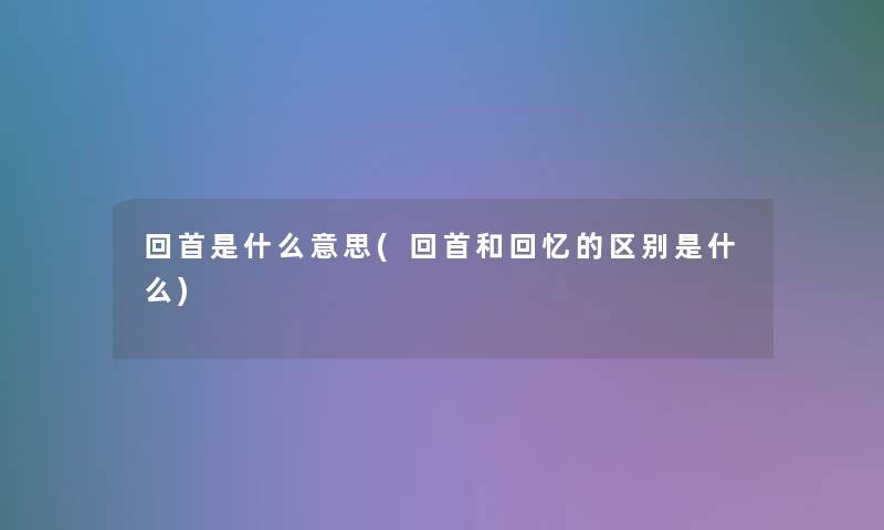 回首是什么意思(回首和回忆的区别是什么)