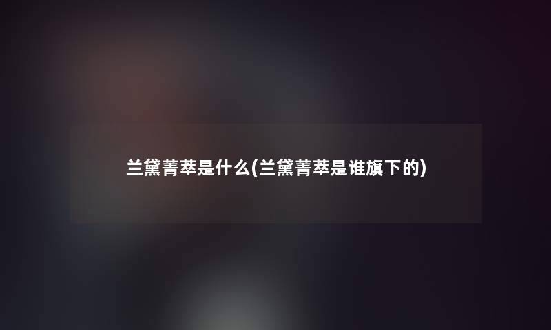 兰黛菁萃是什么(兰黛菁萃是谁旗下的)