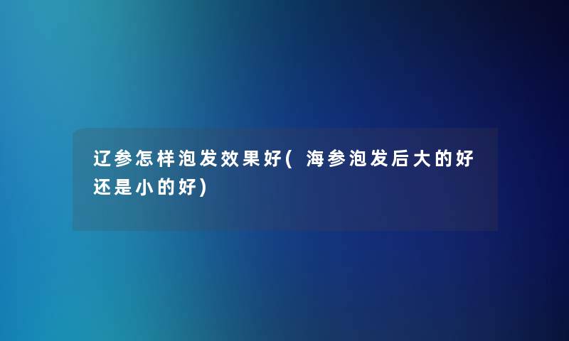 辽参怎样泡发效果好(海参泡发后大的好还是小的好)