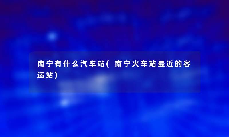 南宁有什么汽车站(南宁火车站近的客运站)