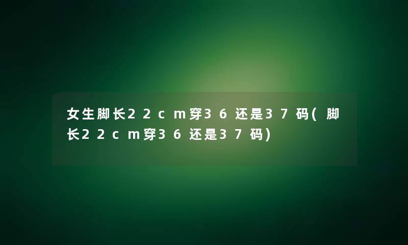 女生脚长22cm穿36还是37码(脚长22cm穿36还是37码)