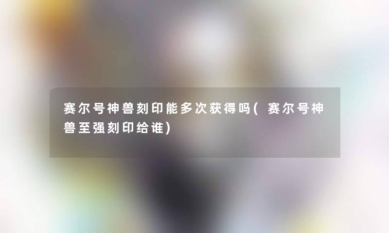 赛尔号神兽刻印能多次获得吗(赛尔号神兽至强刻印给谁)