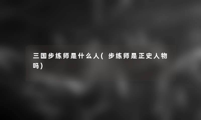 三国步练师是什么人(步练师是正史人物吗)