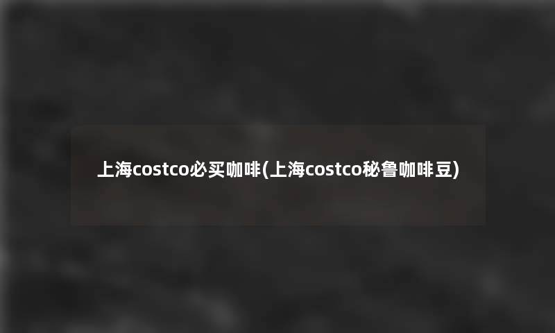 上海costco必买咖啡(上海costco秘鲁咖啡豆)