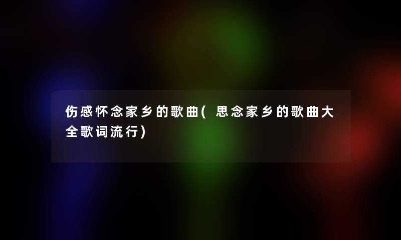 伤感怀念家乡的歌曲(思念家乡的歌曲大全歌词流行)