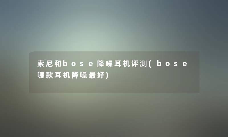 索尼和bose降噪耳机评测(bose哪款耳机降噪好)