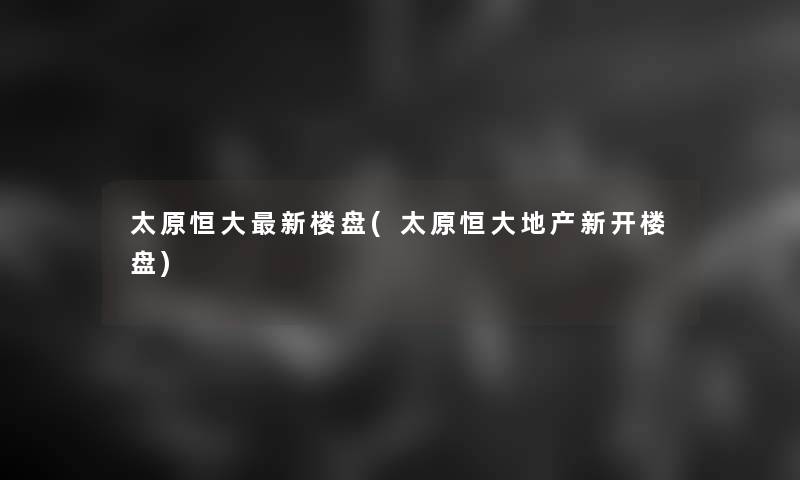 太原恒大新楼盘(太原恒大地产新开楼盘)