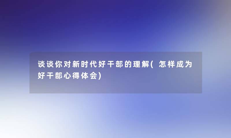 谈谈你对新时代好干部的理解(怎样成为好干部心得体会)