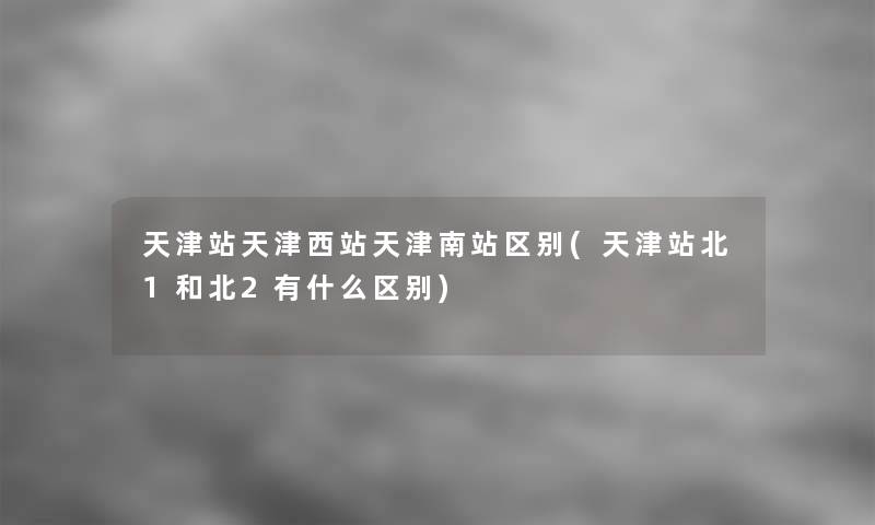 天津站天津西站天津南站区别(天津站北1和北2有什么区别)