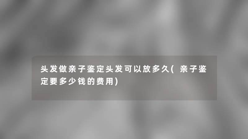 头发做亲子鉴定头发可以放多久(亲子鉴定要多少钱的费用)