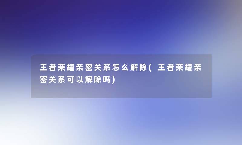 王者荣耀亲密关系怎么解除(王者荣耀亲密关系可以解除吗)