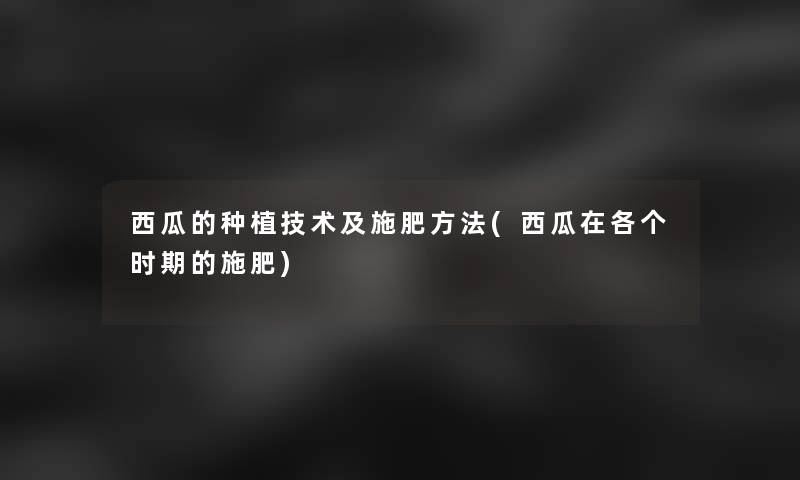 西瓜的种植技术及施肥方法(西瓜在各个时期的施肥)