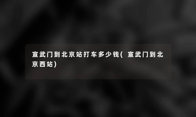 宣武门到北京站打车多少钱(宣武门到北京西站)