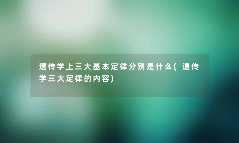 遗传学上三大基本定律分别是什么(遗传学三大定律的内容)