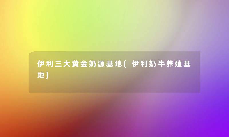 伊利三大黄金奶源基地(伊利奶牛养殖基地)