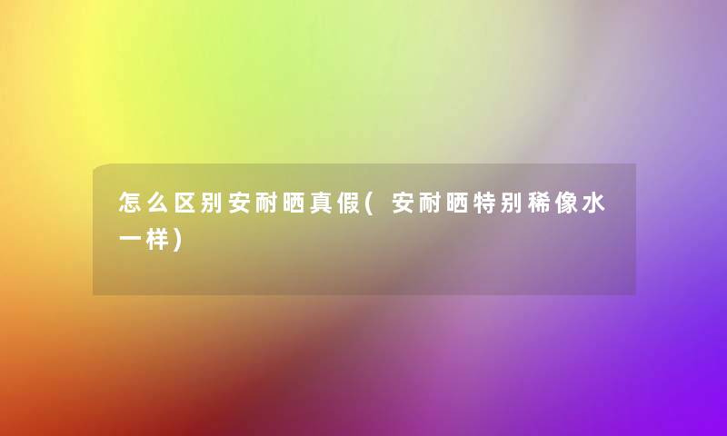 怎么区别安耐晒真假(安耐晒特别稀像水一样)