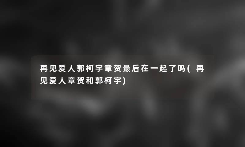 再见爱人郭柯宇章贺后在一起了吗(再见爱人章贺和郭柯宇)