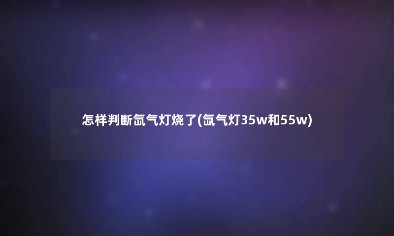 怎样判断氙气灯烧了(氙气灯35w和55w)