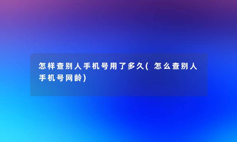 怎样查别人手机号用了多久(怎么查别人手机号网龄)