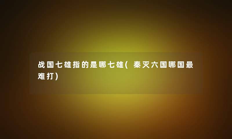 战国七雄指的是哪七雄(秦灭六国哪国难打)