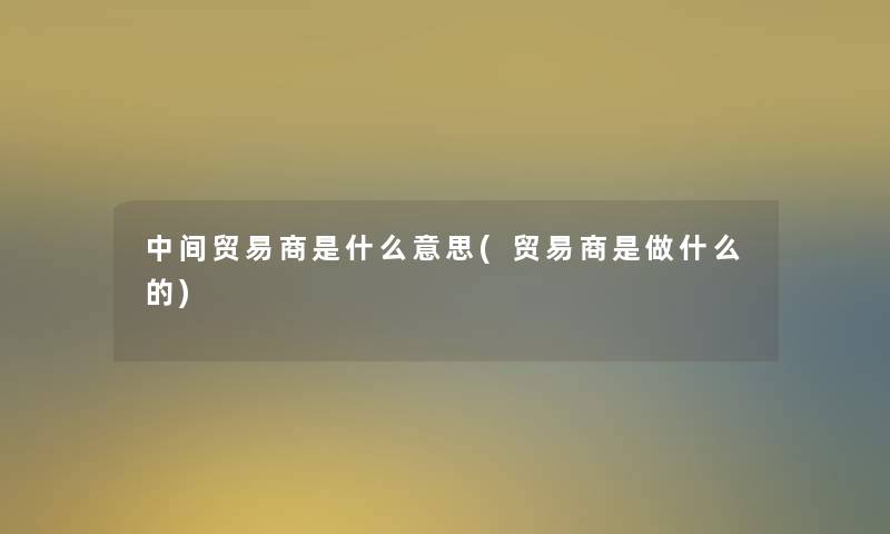 中间贸易商是什么意思(贸易商是做什么的)