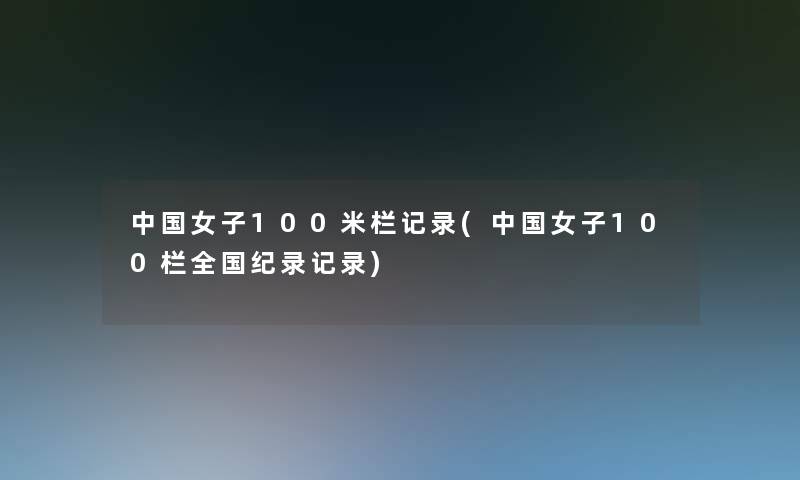 中国女子100米栏记录(中国女子100栏全国纪录记录)