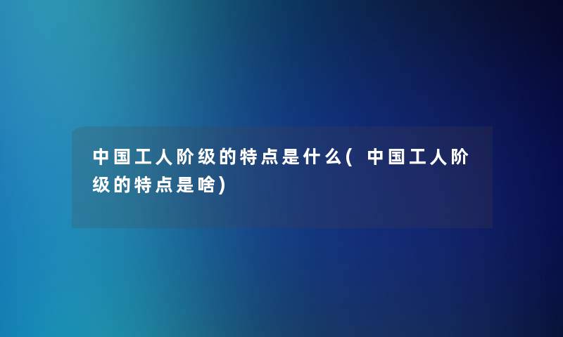 中国工人阶级的特点是什么(中国工人阶级的特点是啥)