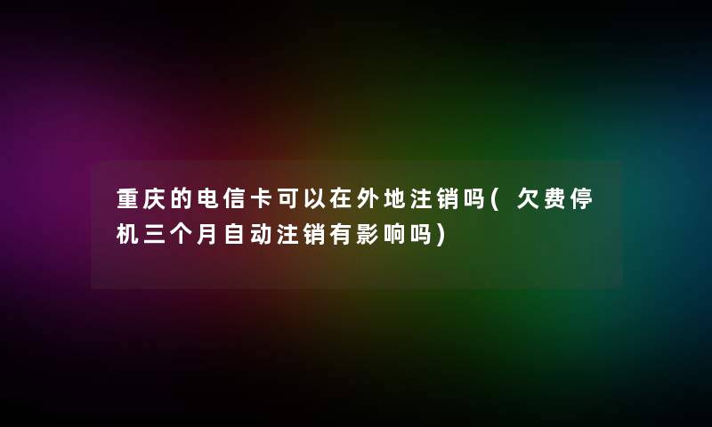 重庆的电信卡可以在外地注销吗(欠费停机三个月自动注销有影响吗)