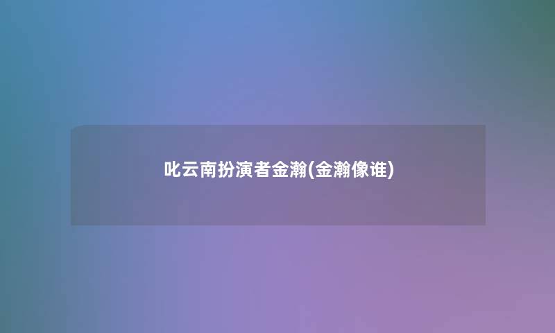 叱云南扮演者金瀚(金瀚像谁)