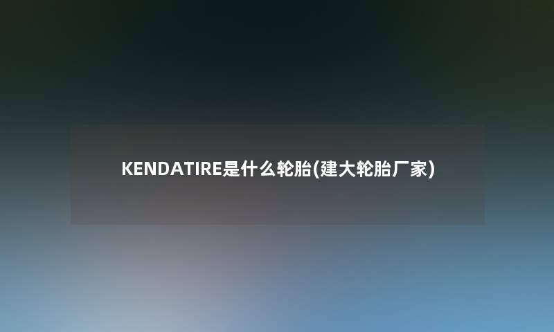 KENDATIRE是什么轮胎(建大轮胎厂家)