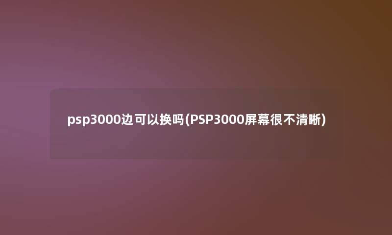 psp3000边可以换吗(PSP3000屏幕很不清晰)