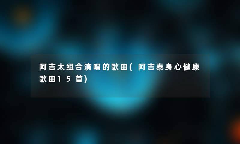 阿吉太组合演唱的歌曲(阿吉泰身心健康歌曲15首)